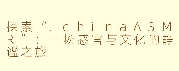探索“.chinaASMR”：一场感官与文化的静谧之旅