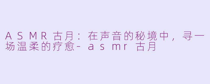 ASMR古月:在声音的秘境中,寻一场温柔的疗愈-asmr古月