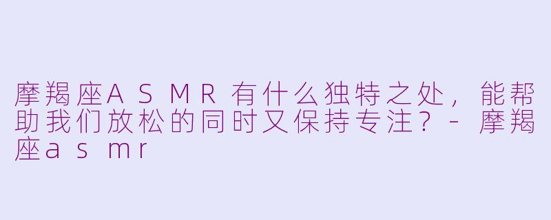 摩羯座ASMR有什么独特之处，能帮助我们放松的同时又保持专注？-摩羯座asmr