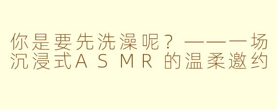 你是要先洗澡呢?——一场沉浸式ASMR的温柔邀约