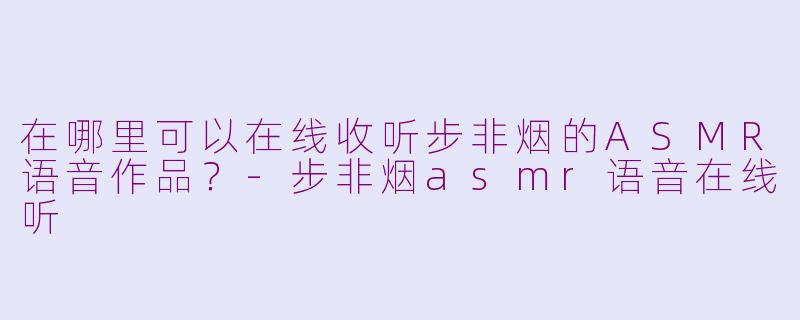 在哪里可以在线收听步非烟的ASMR语音作品？-步非烟asmr语音在线听
