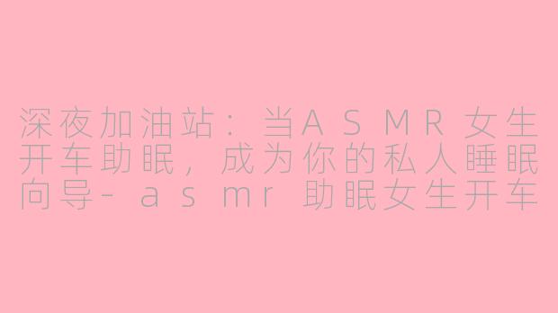 深夜加油站:当ASMR女生开车助眠,成为你的私人睡眠向导-asmr助眠女生开车下载
