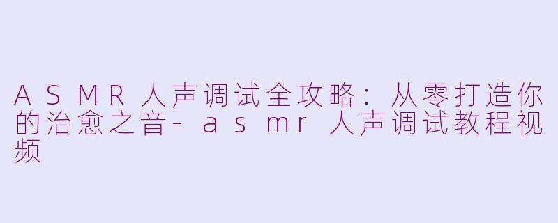 ASMR人声调试全攻略:从零打造你的治愈之音-asmr人声调试教程视频