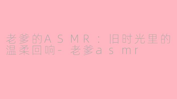 老爹的ASMR：旧时光里的温柔回响