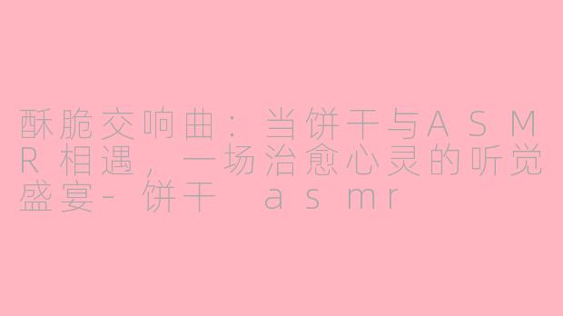 酥脆交响曲：当饼干与ASMR相遇，一场治愈心灵的听觉盛宴-饼干 asmr