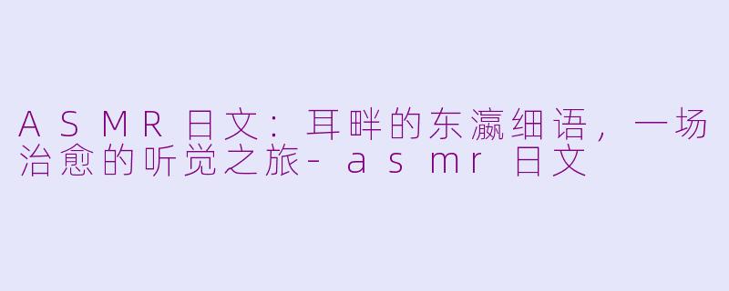 ASMR日文:耳畔的东瀛细语,一场治愈的听觉之旅-asmr日文
