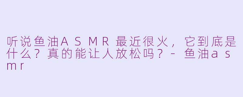 听说鱼油ASMR最近很火，它到底是什么？真的能让人放松吗？-鱼油asmr