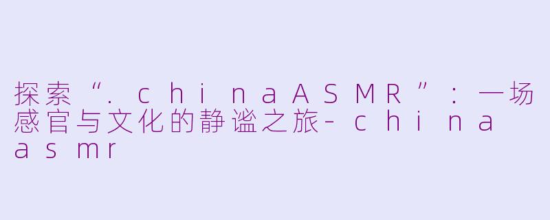 探索“.chinaASMR”：一场感官与文化的静谧之旅-china asmr