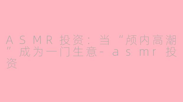 ASMR投资:当“颅内高潮”成为一门生意-asmr投资