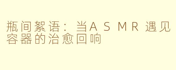 瓶间絮语：当ASMR遇见容器的治愈回响