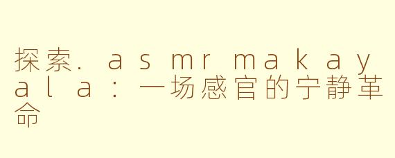 探索.asmrmakayala：一场感官的宁静革命