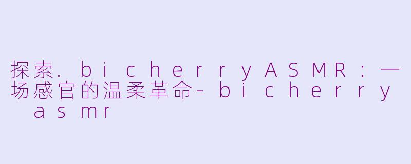 探索.bicherryASMR：一场感官的温柔革命-bicherry asmr