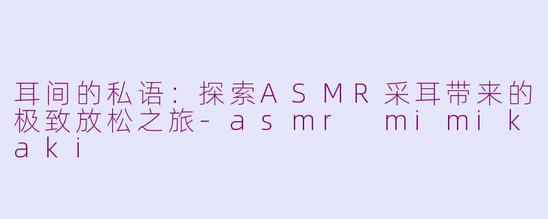 耳间的私语：探索ASMR采耳带来的极致放松之旅-asmr mimikaki