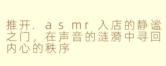 推开.asmr入店的静谧之门，在声音的涟漪中寻回内心的秩序