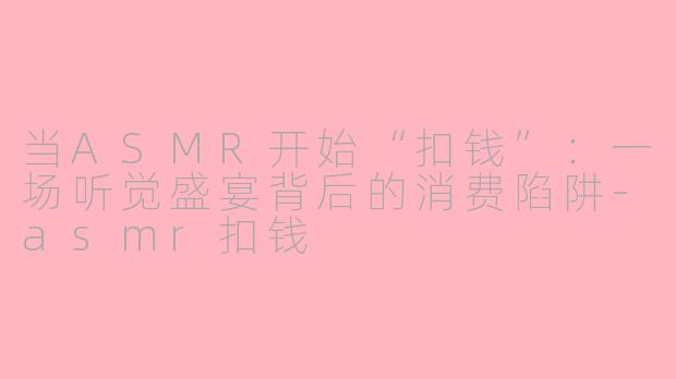 当ASMR开始“扣钱”：一场听觉盛宴背后的消费陷阱-asmr扣钱