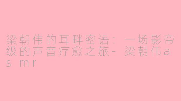 梁朝伟的耳畔密语:一场影帝级的声音疗愈之旅-梁朝伟asmr