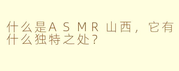 什么是ASMR山西，它有什么独特之处？