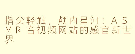 指尖轻触,颅内星河:ASMR音视频网站的感官新世界