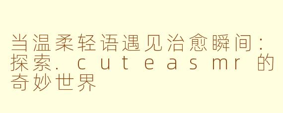 当温柔轻语遇见治愈瞬间：探索.cuteasmr的奇妙世界