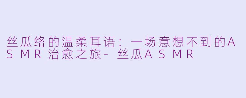 丝瓜络的温柔耳语：一场意想不到的ASMR治愈之旅-丝瓜ASMR