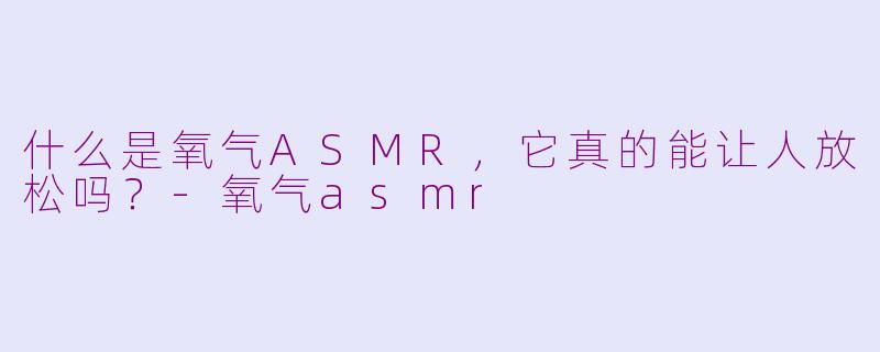 什么是氧气ASMR,它真的能让人放松吗?-氧气asmr