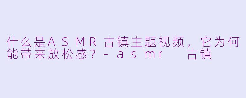 什么是ASMR古镇主题视频，它为何能带来放松感？-asmr 古镇