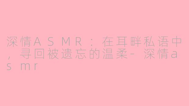 深情ASMR:在耳畔私语中,寻回被遗忘的温柔-深情asmr