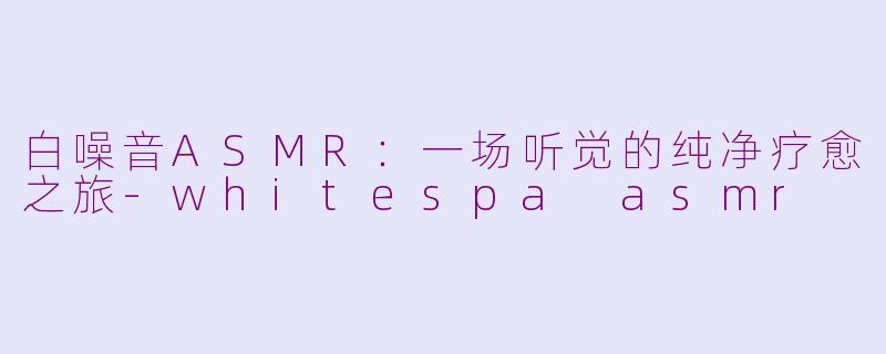 白噪音ASMR:一场听觉的纯净疗愈之旅-whitespa asmr