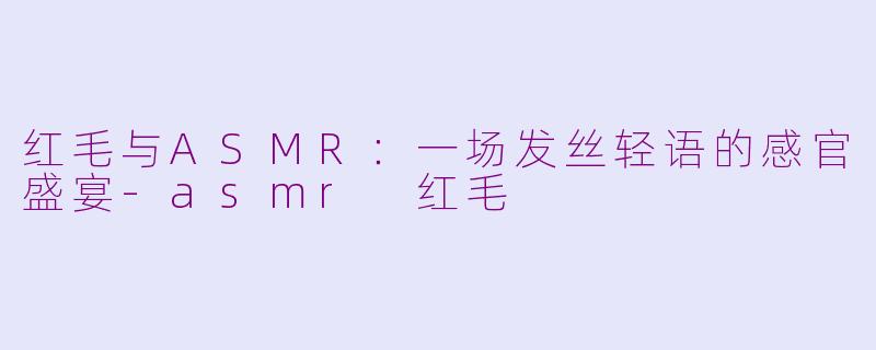 红毛与ASMR：一场发丝轻语的感官盛宴-asmr 红毛