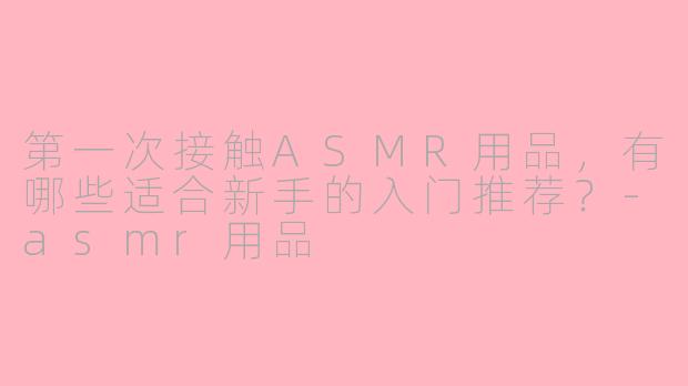 第一次接触ASMR用品，有哪些适合新手的入门推荐？-asmr用品