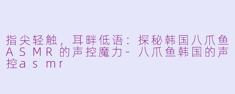 指尖轻触，耳畔低语：探秘韩国八爪鱼ASMR的声控魔力-八爪鱼韩国的声控asmr