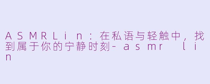 ASMRLin：在私语与轻触中，找到属于你的宁静时刻-asmr lin