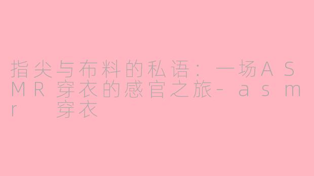 指尖与布料的私语:一场ASMR穿衣的感官之旅-asmr 穿衣