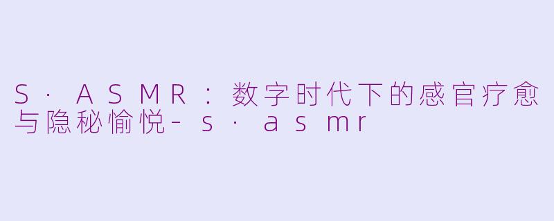 S·ASMR：数字时代下的感官疗愈与隐秘愉悦-s·asmr
