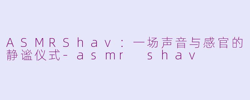 ASMRShav:一场声音与感官的静谧仪式-asmr shav