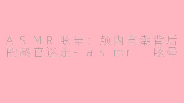 ASMR眩晕:颅内高潮背后的感官迷走-asmr 眩晕
