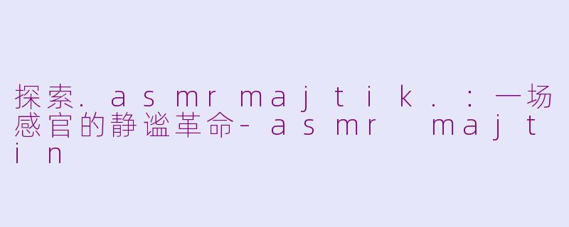 探索.asmrmajtik.：一场感官的静谧革命-asmr majtin