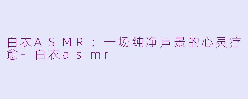白衣ASMR:一场纯净声景的心灵疗愈-白衣asmr