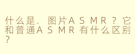 什么是.图片ASMR?它和普通ASMR有什么区别?