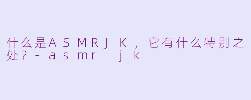 什么是ASMRJK,它有什么特别之处?-asmr jk