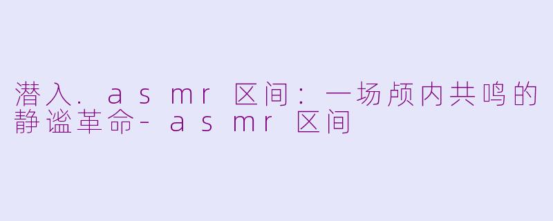 潜入.asmr区间:一场颅内共鸣的静谧革命-asmr区间