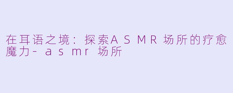 在耳语之境：探索ASMR场所的疗愈魔力-asmr场所