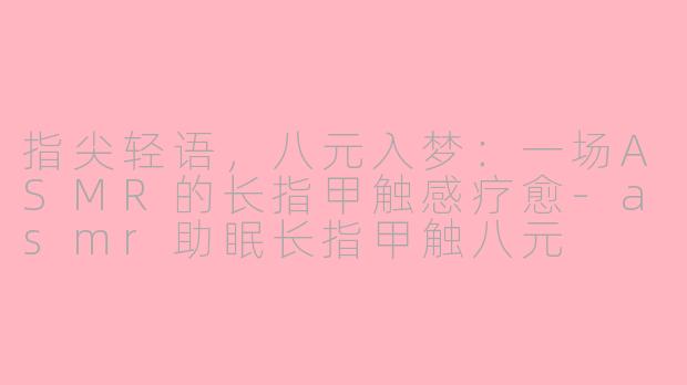 指尖轻语,八元入梦:一场ASMR的长指甲触感疗愈-asmr助眠长指甲触八元