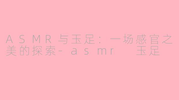 ASMR与玉足:一场感官之美的探索-asmr 玉足