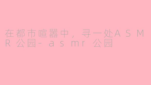 在都市喧嚣中,寻一处ASMR公园-asmr公园
