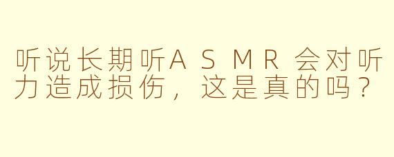 听说长期听ASMR会对听力造成损伤，这是真的吗？