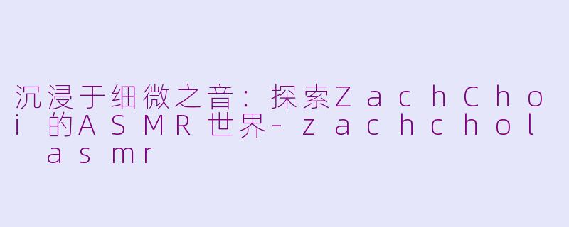 沉浸于细微之音:探索ZachChoi的ASMR世界-zachchol asmr