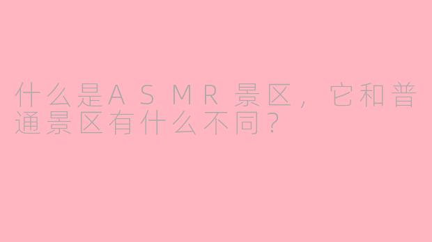 什么是ASMR景区,它和普通景区有什么不同?