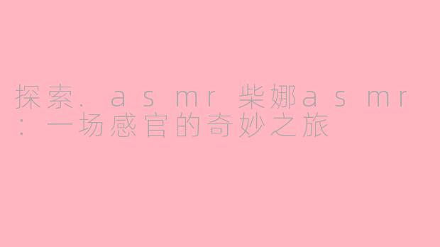 探索.asmr柴娜asmr：一场感官的奇妙之旅