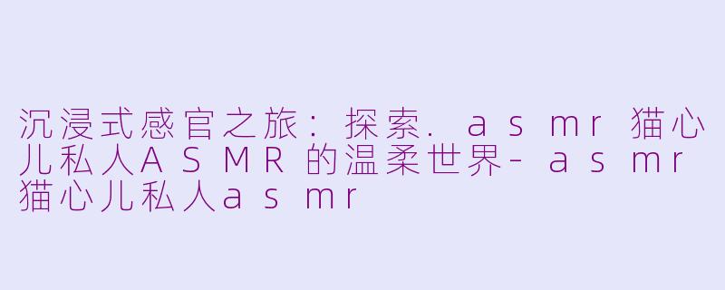 沉浸式感官之旅：探索.asmr猫心儿私人ASMR的温柔世界-asmr猫心儿私人asmr